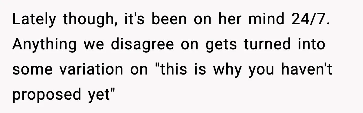 Lately though, it's been on her mind 24/7. Anything we disagree on gets turned into some variation on "this is why you haven't proposed yet"