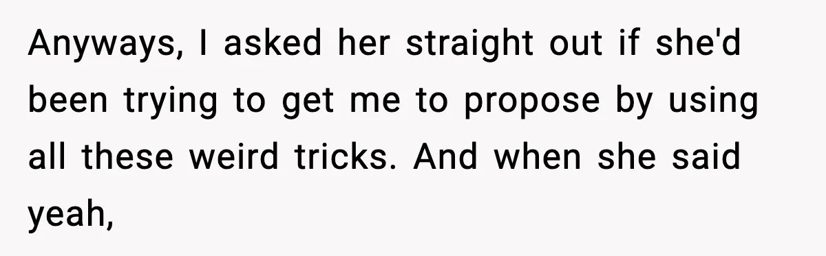 Anyways, I asked her straight out if she'd been trying to get me to propose by using all these weird tricks. And when she said yeah,