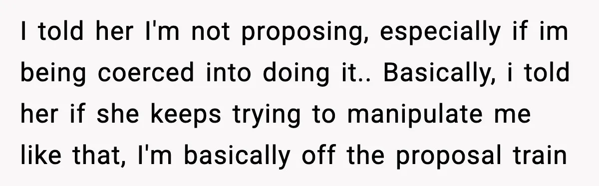 I told her I'm not proposing, especially if im being coerced into doing it.. Basically, i told her if she keeps trying to manipulate me like that, I'm basically off...