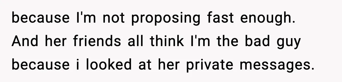 because I'm not proposing fast enough. And her friends all think I'm the bad guy because i looked at her private messages.