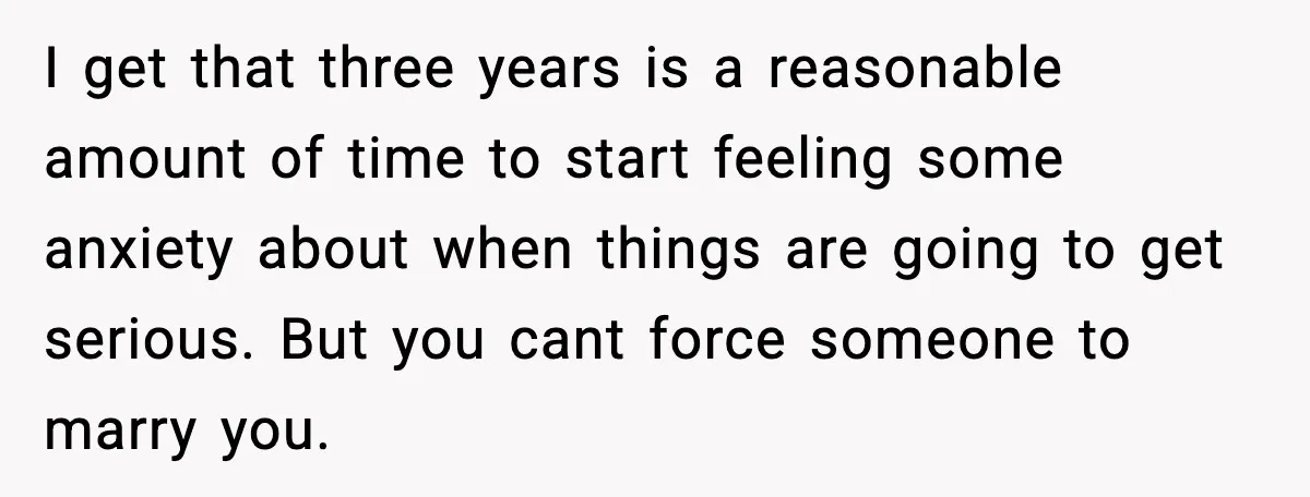 I get that three years is a reasonable amount of time to start feeling some anxiety about when things are going to get serious. But you cant force someone to...