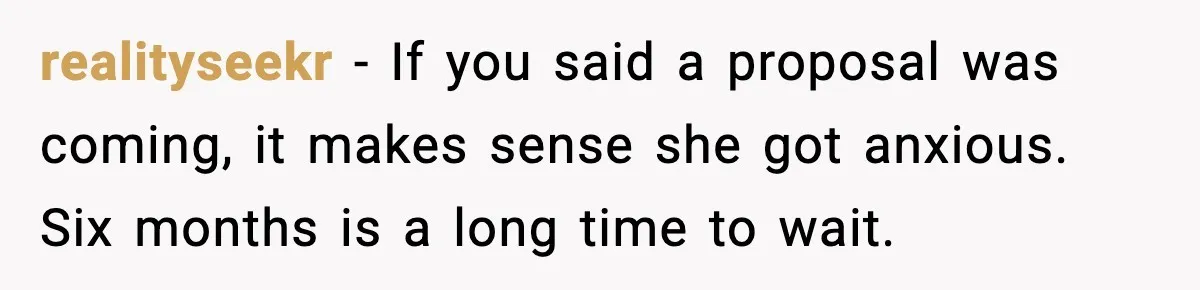 realityseekr - If you said a proposal was coming, it makes sense she got anxious. Six months is a long time to wait.