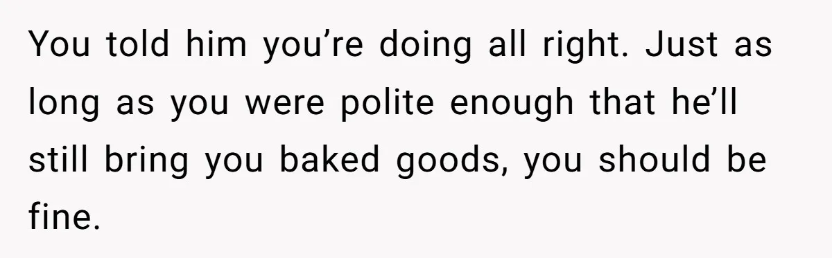 You told him you’re doing all right. Just as long as you were polite enough that he’ll still bring you baked goods, you should be fine.