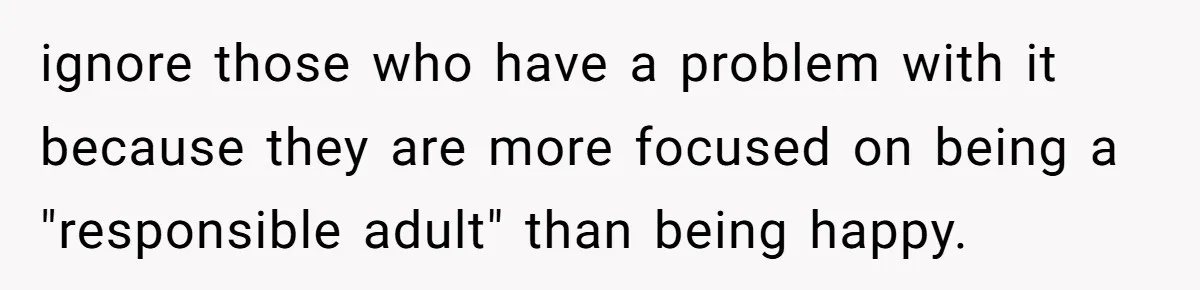 ignore those who have a problem with it because they are more focused on being a "responsible adult" than being happy.
