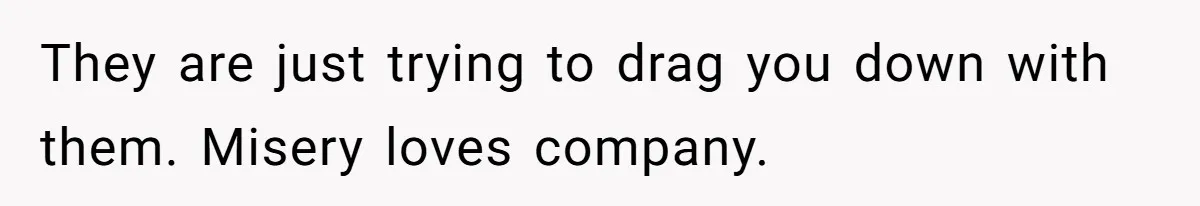 They are just trying to drag you down with them. Misery loves company.