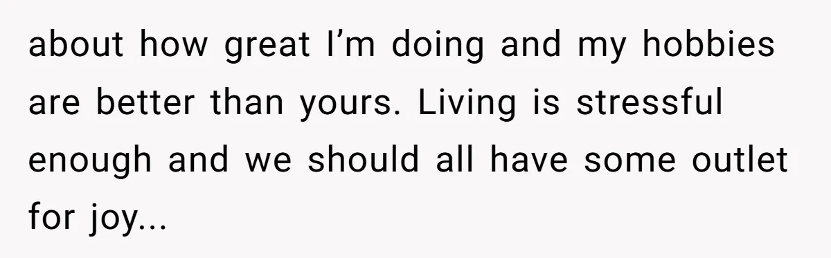 about how great I’m doing and my hobbies are better than yours. Living is stressful enough and we should all have some outlet for joy...