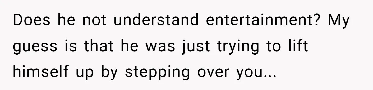 Does he not understand entertainment? My guess is that he was just trying to lift himself up by stepping over you...