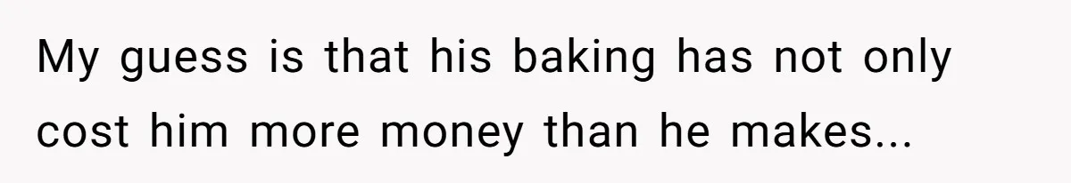 My guess is that his baking has not only cost him more money than he makes...