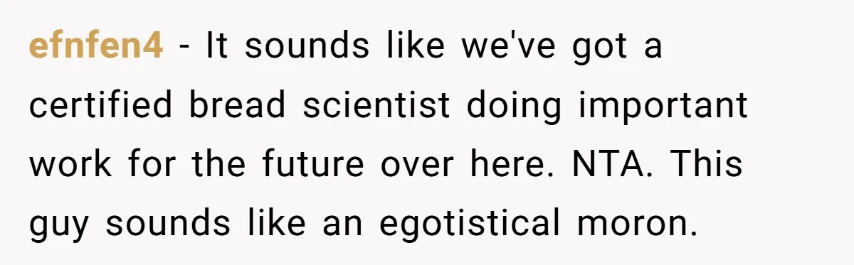 efnfen4 − It sounds like we've got a certified bread scientist doing important work for the future over here. NTA. This guy sounds like an egotistical moron.