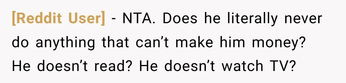 [Reddit User] − NTA. Does he literally never do anything that can’t make him money? He doesn’t read? He doesn’t watch TV?