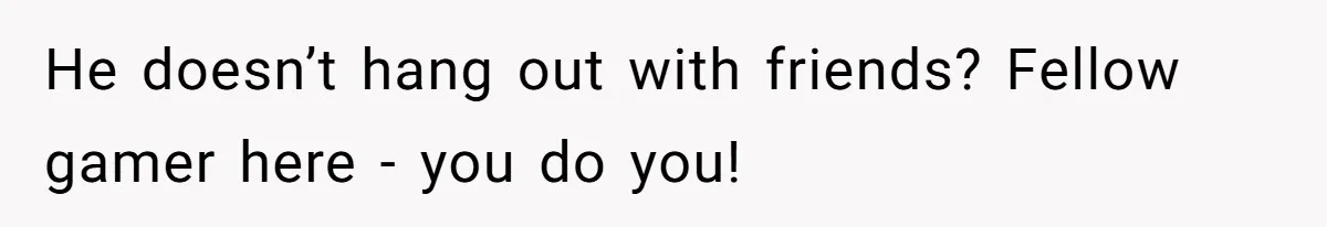 He doesn’t hang out with friends? Fellow gamer here - you do you!