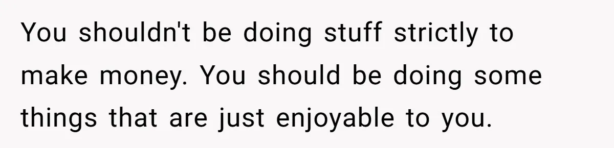 You shouldn't be doing stuff strictly to make money. You should be doing some things that are just enjoyable to you.