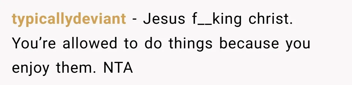 typicallydeviant − Jesus f__king christ. You’re allowed to do things because you enjoy them. NTA