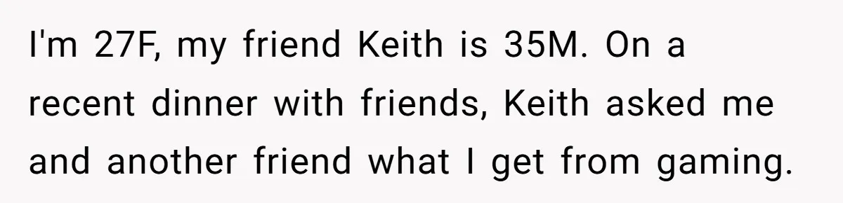 I'm 27F, my friend Keith is 35M. On a recent dinner with friends, Keith asked me and another friend what I get from gaming.