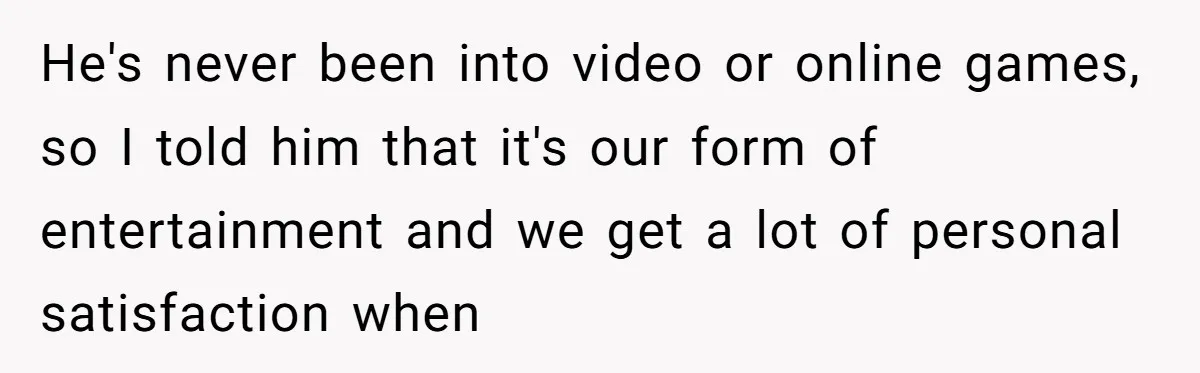 He's never been into video or online games, so I told him that it's our form of entertainment and we get a lot of personal satisfaction when
