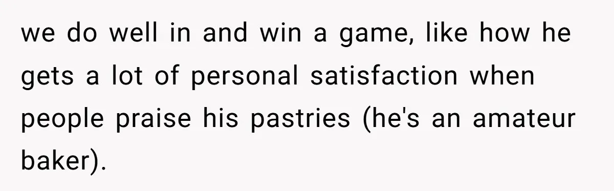 we do well in and win a game, like how he gets a lot of personal satisfaction when people praise his pastries (he's an amateur baker).