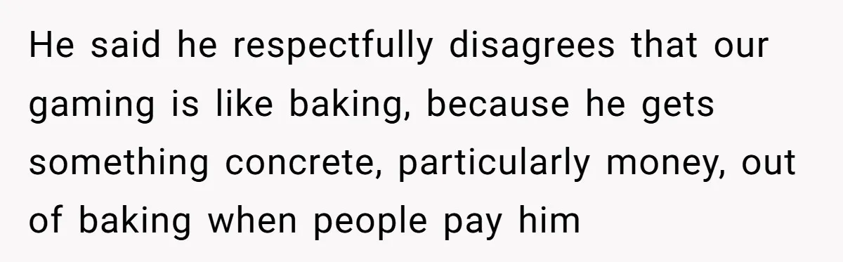 He said he respectfully disagrees that our gaming is like baking, because he gets something concrete, particularly money, out of baking when people pay him