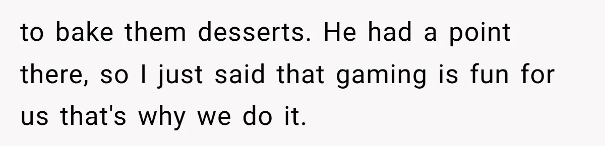 to bake them desserts. He had a point there, so I just said that gaming is fun for us that's why we do it.