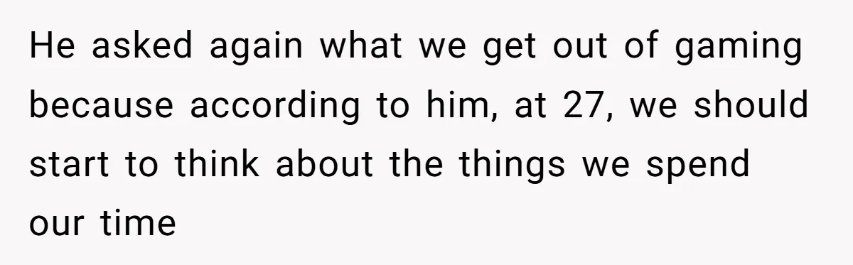 He asked again what we get out of gaming because according to him, at 27, we should start to think about the things we spend our time