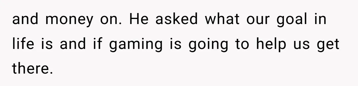 and money on. He asked what our goal in life is and if gaming is going to help us get there.