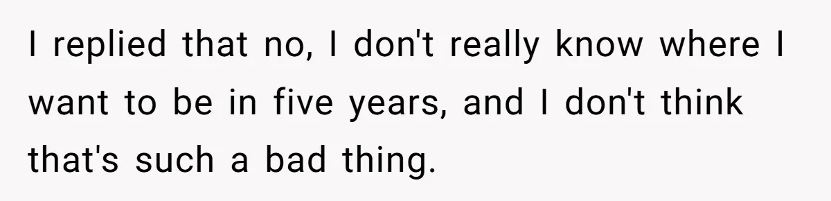 I replied that no, I don't really know where I want to be in five years, and I don't think that's such a bad thing.