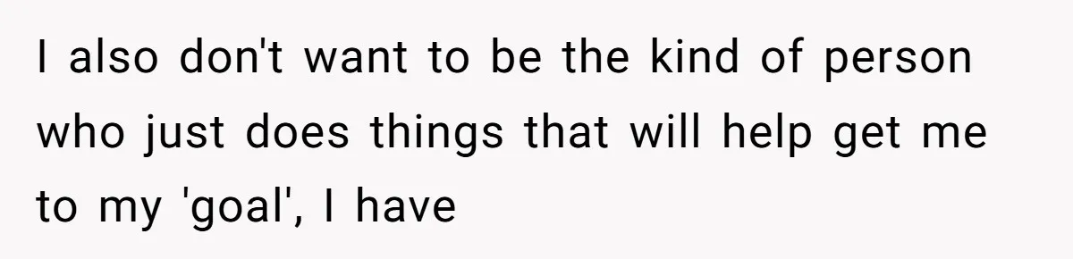 I also don't want to be the kind of person who just does things that will help get me to my 'goal', I have