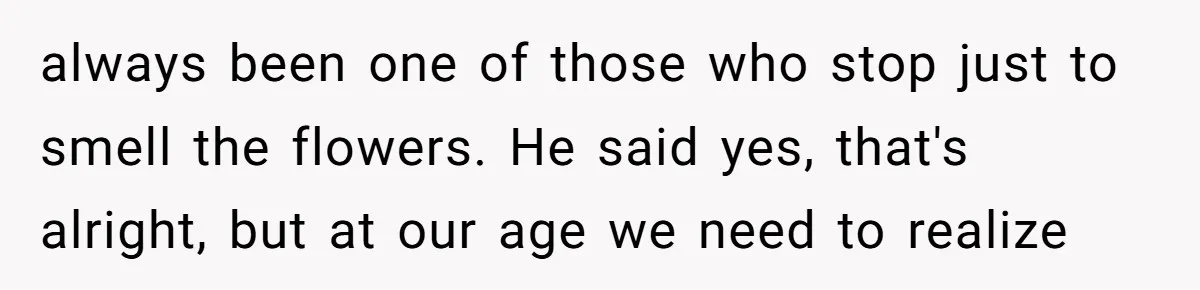 always been one of those who stop just to smell the flowers. He said yes, that's alright, but at our age we need to realize