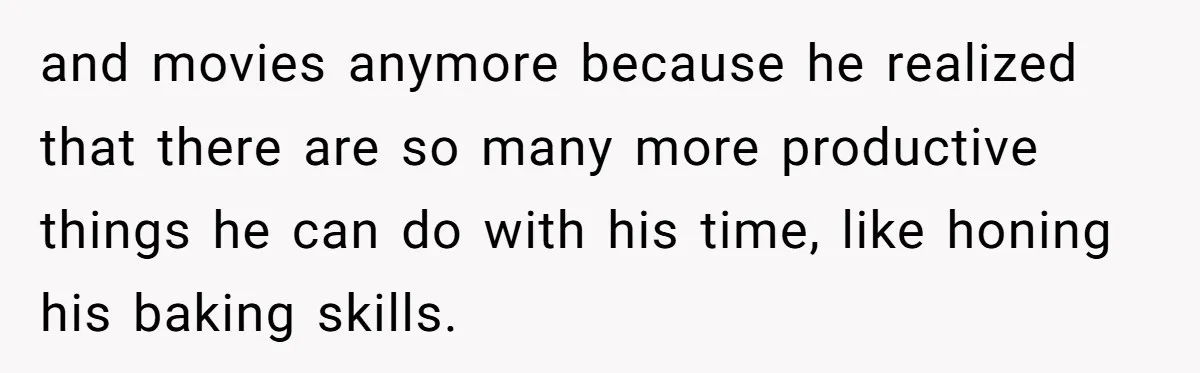and movies anymore because he realized that there are so many more productive things he can do with his time, like honing his baking skills.