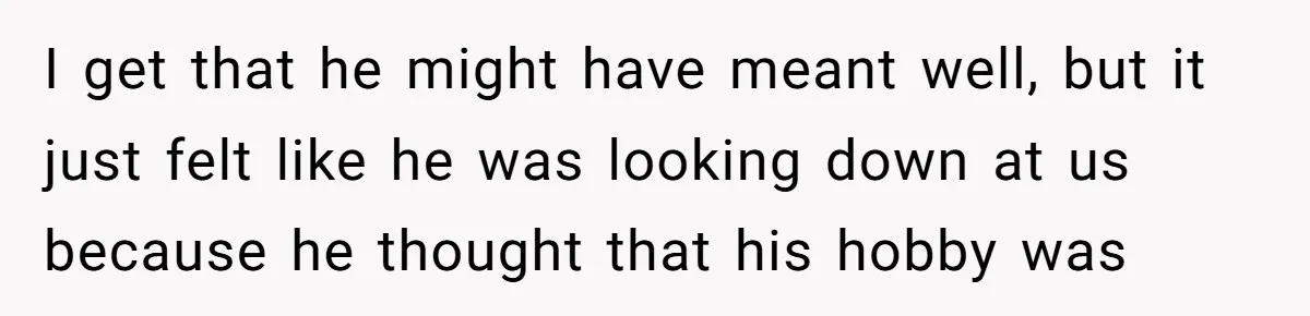 I get that he might have meant well, but it just felt like he was looking down at us because he thought that his hobby was