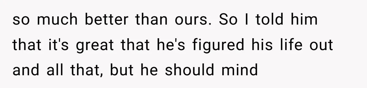 so much better than ours. So I told him that it's great that he's figured his life out and all that, but he should mind