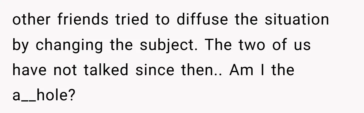 other friends tried to diffuse the situation by changing the subject. The two of us have not talked since then.. Am I the a__hole?