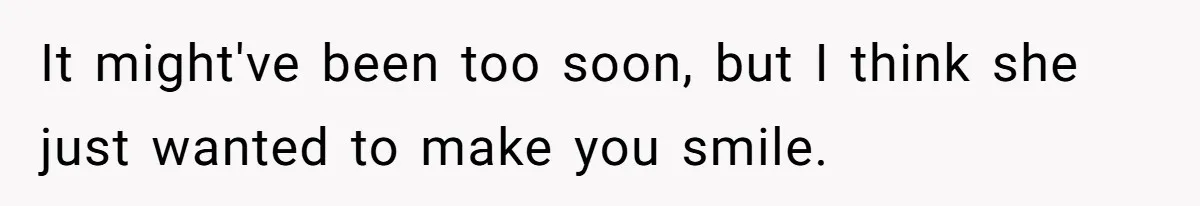 It might've been too soon, but I think she just wanted to make you smile.