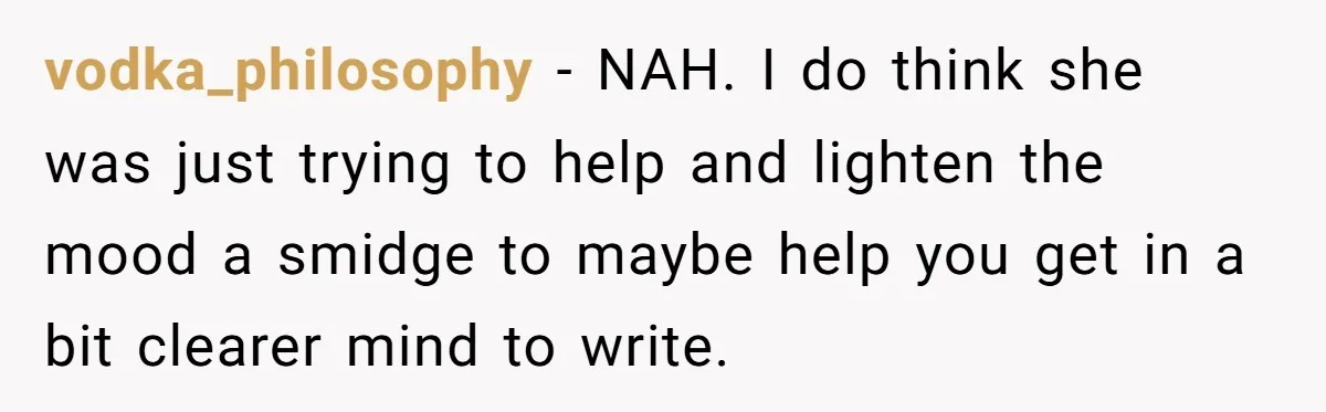 vodka_philosophy − NAH. I do think she was just trying to help and lighten the mood a smidge to maybe help you get in a bit clearer mind to write.