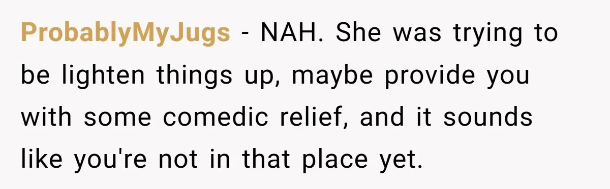 ProbablyMyJugs − NAH. She was trying to be lighten things up, maybe provide you with some comedic relief, and it sounds like you're not in that place yet.