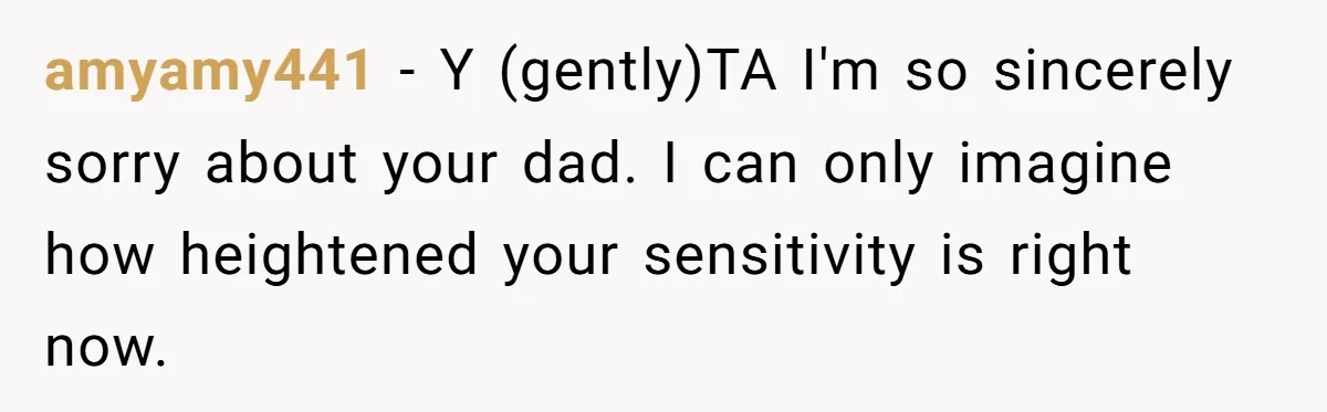 amyamy441 − Y (gently)TA I'm so sincerely sorry about your dad. I can only imagine how heightened your sensitivity is right now.