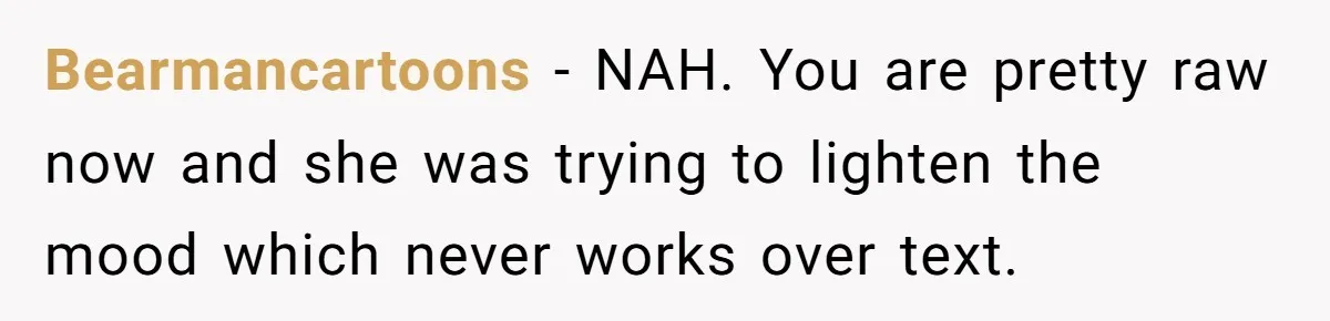 Bearmancartoons − NAH. You are pretty raw now and she was trying to lighten the mood which never works over text.