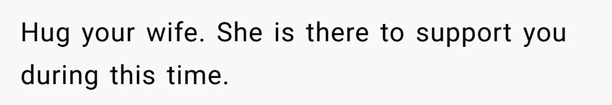 Hug your wife. She is there to support you during this time.