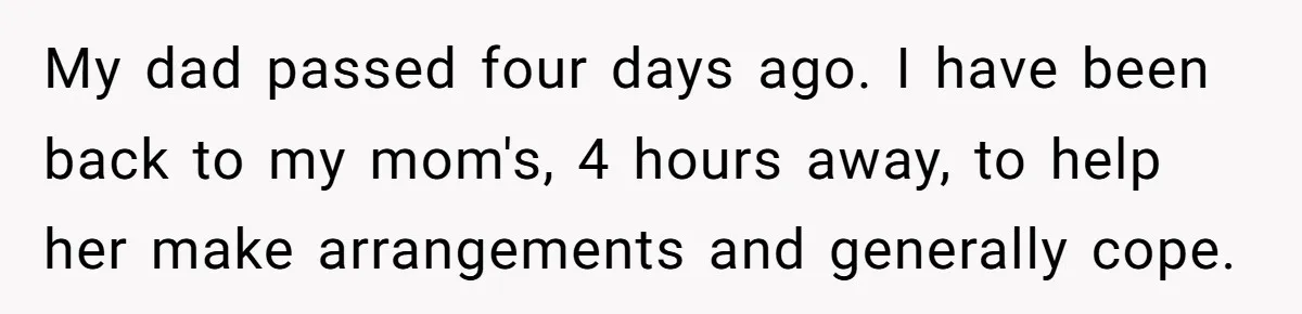 My dad passed four days ago. I have been back to my mom's, 4 hours away, to help her make arrangements and generally cope.