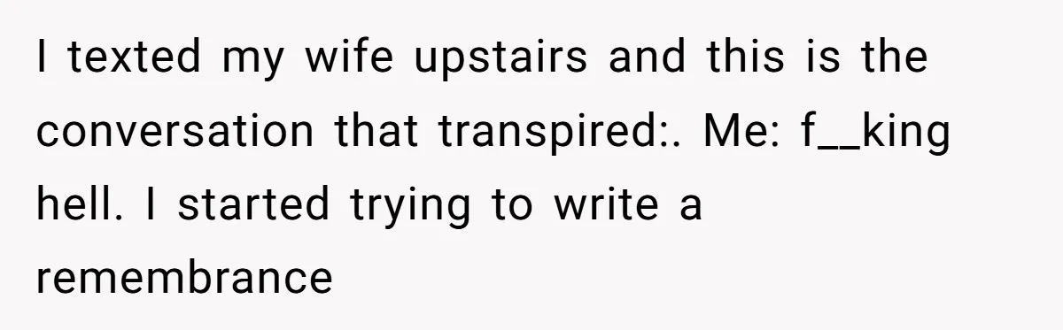 I texted my wife upstairs and this is the conversation that transpired:. Me: f__king hell. I started trying to write a remembrance