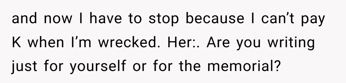 and now I have to stop because I can’t pay K when I’m wrecked. Her:. Are you writing just for yourself or for the memorial?