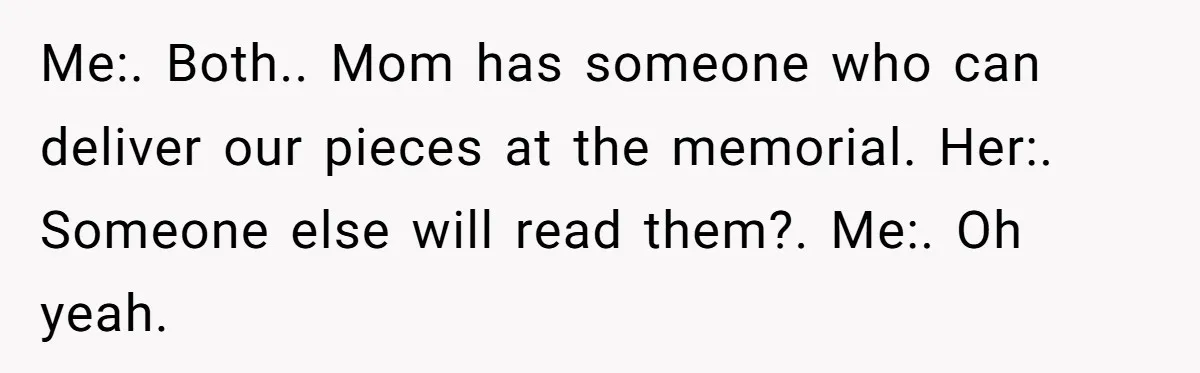 Me:. Both.. Mom has someone who can deliver our pieces at the memorial. Her:. Someone else will read them?. Me:. Oh yeah.