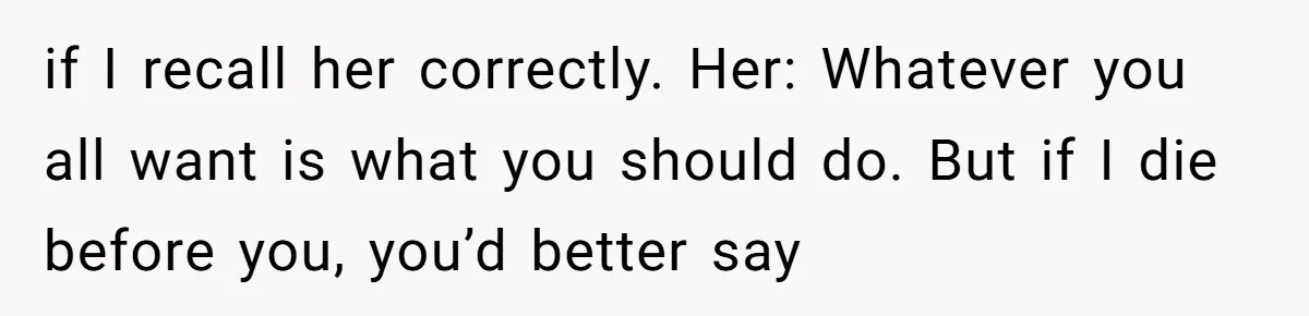 if I recall her correctly. Her: Whatever you all want is what you should do. But if I die before you, you’d better say