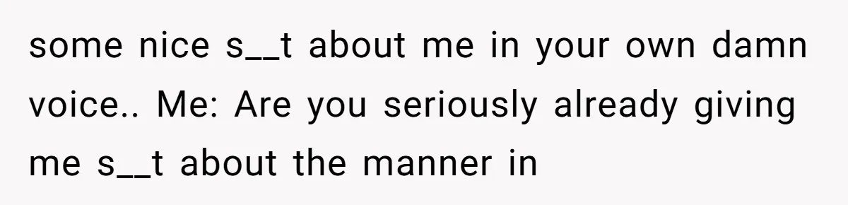 some nice s__t about me in your own damn voice.. Me: Are you seriously already giving me s__t about the manner in