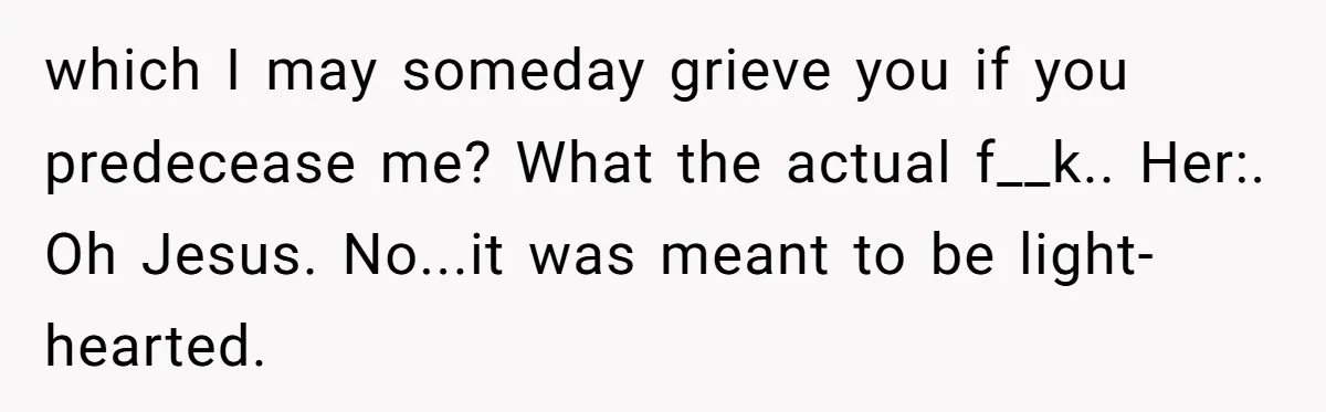 which I may someday grieve you if you predecease me? What the actual f__k.. Her:. Oh Jesus. No...it was meant to be light-hearted.