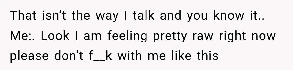 That isn’t the way I talk and you know it.. Me:. Look I am feeling pretty raw right now please don’t f__k with me like this