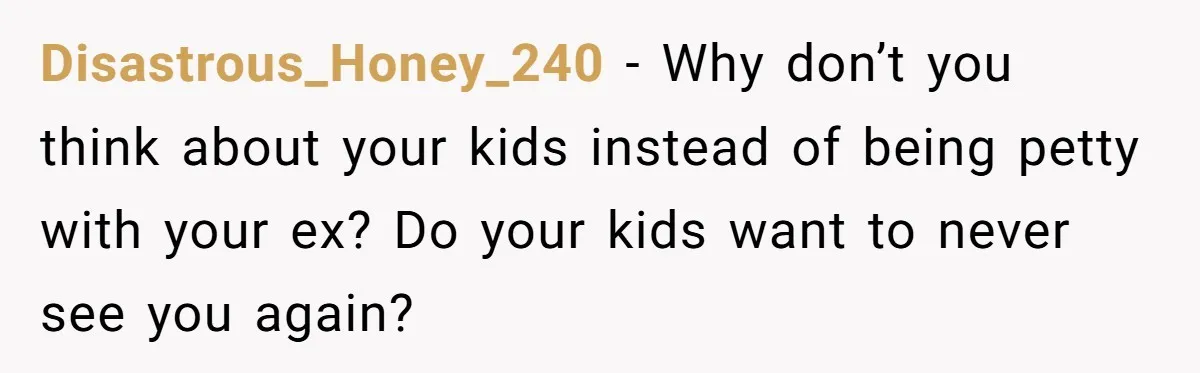 Disastrous_Honey_240 − Why don’t you think about your kids instead of being petty with your ex? Do your kids want to never see you again?