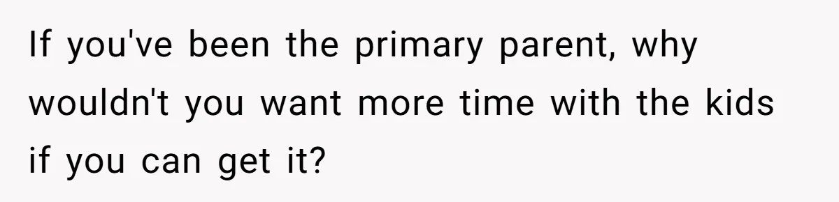 If you've been the primary parent, why wouldn't you want more time with the kids if you can get it?