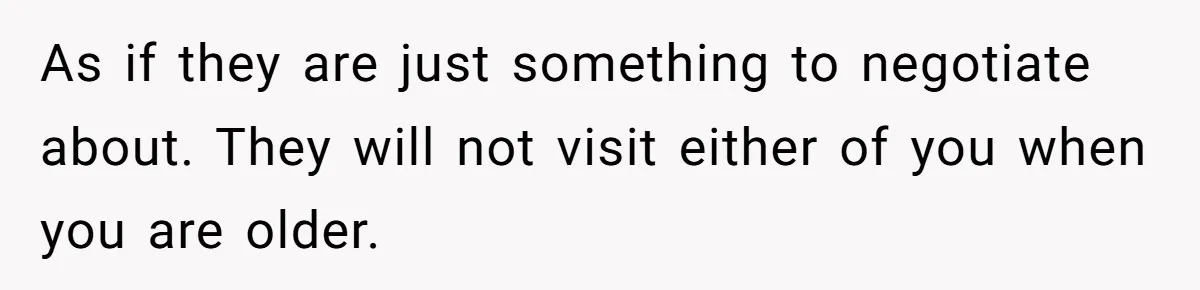 As if they are just something to negotiate about. They will not visit either of you when you are older.
