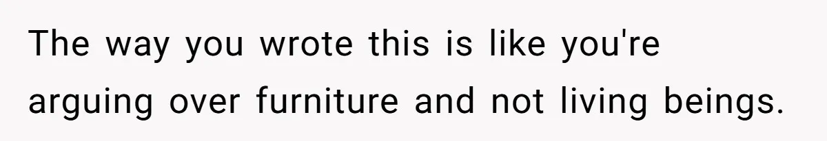 The way you wrote this is like you're arguing over furniture and not living beings.