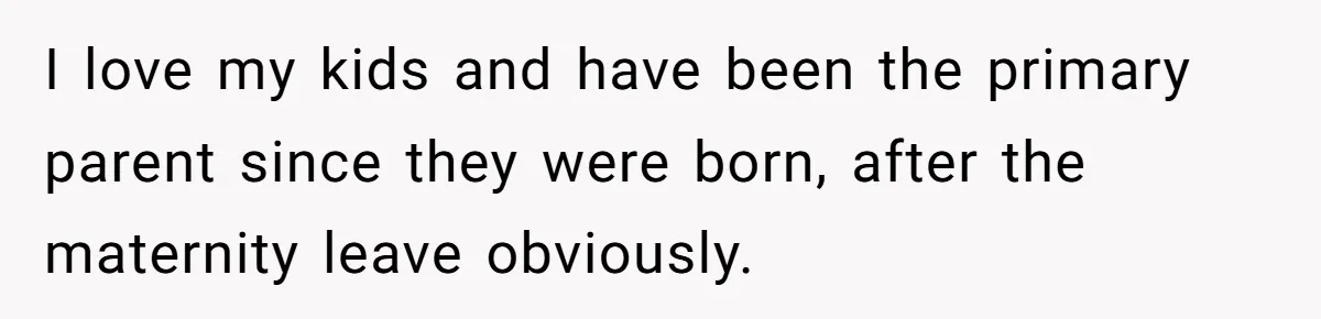 I love my kids and have been the primary parent since they were born, after the maternity leave obviously.